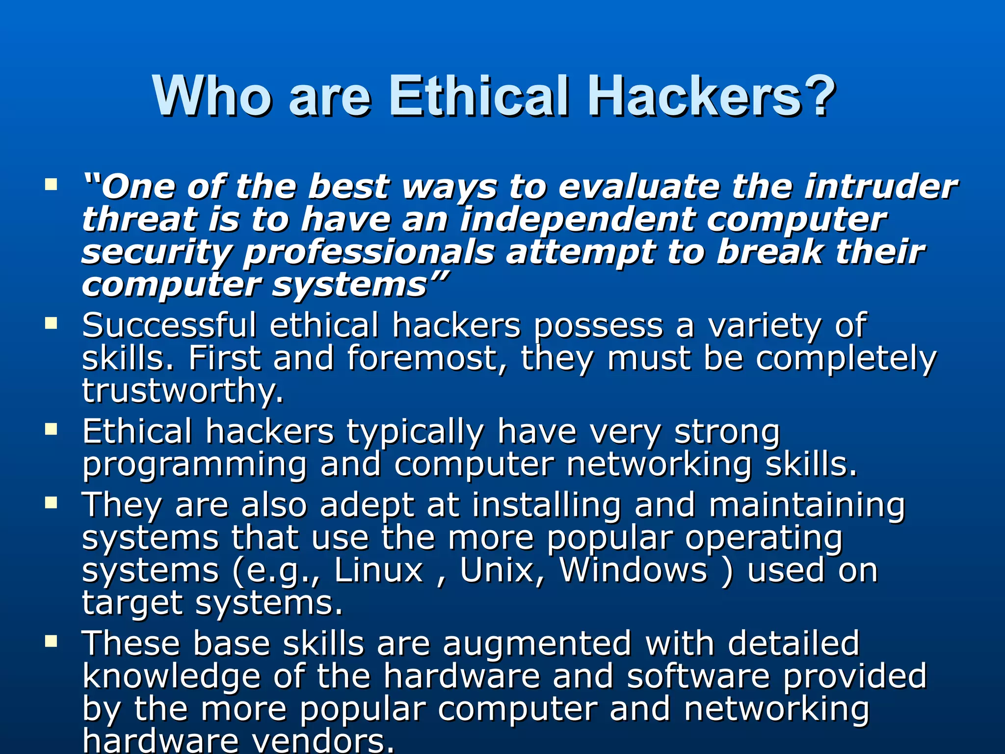 Who are Ethical Hackers?   “ One of the best ways to evaluate the intruder threat is to have an independent computer security professionals attempt to break their computer systems”  Successful ethical hackers possess a variety of skills. First and foremost, they must be completely trustworthy.  Ethical hackers typically have very strong programming and computer networking skills.  They are also adept at installing and maintaining systems that use the more popular operating systems (e.g., Linux , Unix, Windows ) used on target systems.  These base skills are augmented with detailed knowledge of the hardware and software provided by the more popular computer and networking hardware vendors.  