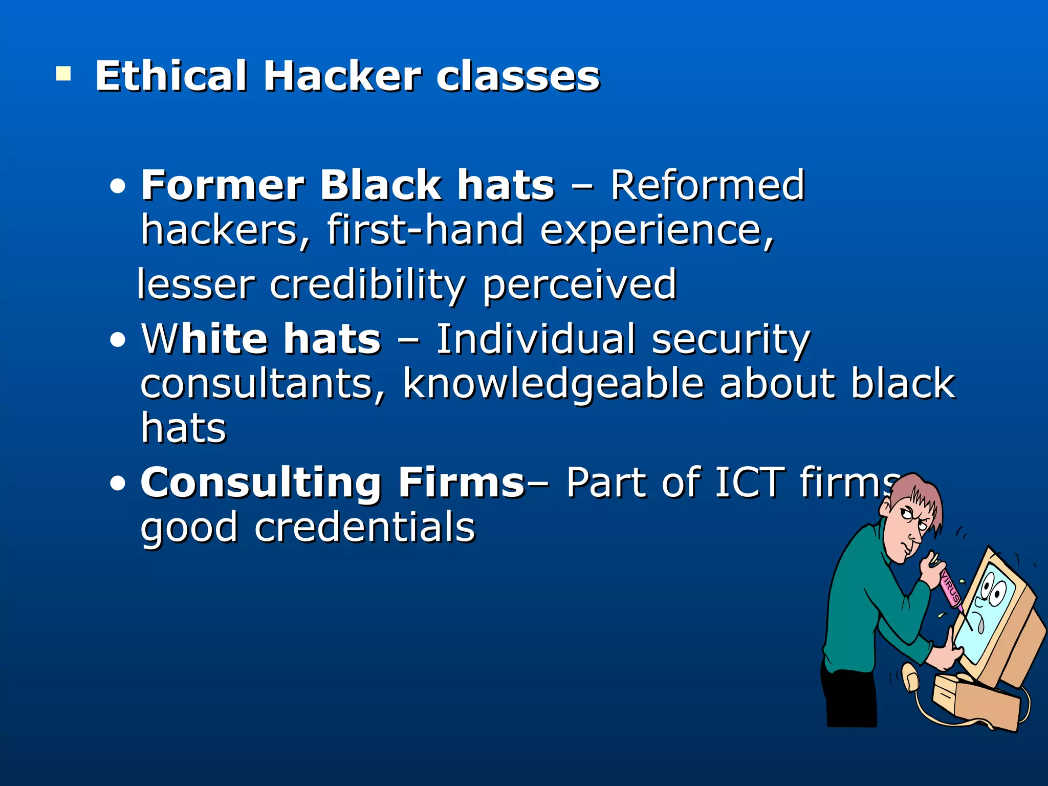 Ethical Hacker classes Former Black hats  – Reformed hackers, first-hand experience, lesser credibility perceived W hite hats  – Individual security consultants, knowledgeable about black hats Consulting Firms – Part of ICT firms, good credentials 