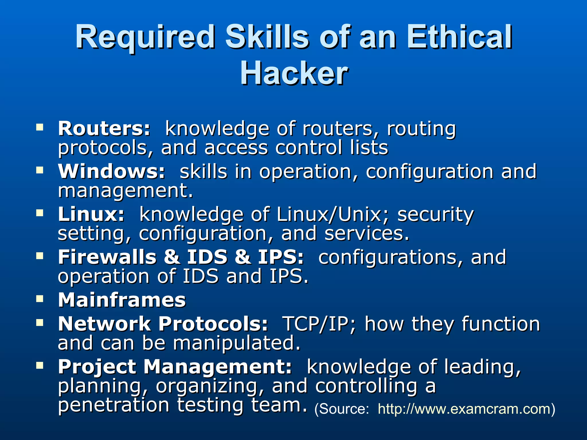 Required Skills of an Ethical Hacker Routers:   knowledge of routers, routing protocols, and access control lists Windows:   skills in operation, configuration and management. Linux:   knowledge of Linux/Unix; security setting, configuration, and services. Firewalls & IDS & IPS:   configurations, and operation of IDS and IPS. Mainframes Network Protocols:   TCP/IP; how they function and can be manipulated. Project Management:   knowledge of leading, planning, organizing, and controlling a penetration testing team. (Source:  http://www.examcram.com ) 