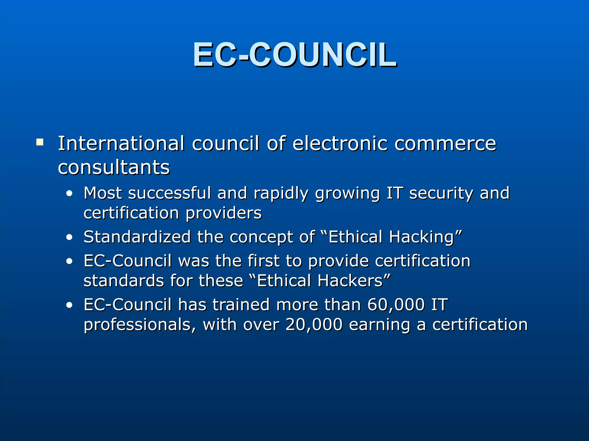 EC-COUNCIL International council of electronic commerce consultants Most successful and rapidly growing IT security and certification providers Standardized the concept of “Ethical Hacking” EC-Council was the first to provide certification standards for these “Ethical Hackers” EC-Council has trained more than 60,000 IT professionals, with over 20,000 earning a certification 