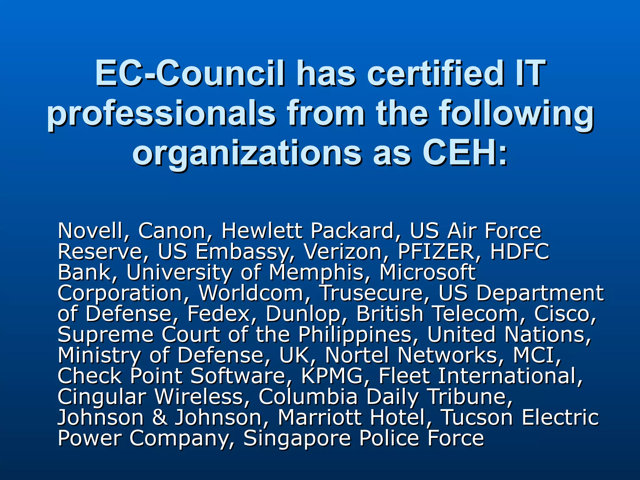 EC-Council has certified IT professionals from the following organizations as CEH: Novell, Canon, Hewlett Packard, US Air Force Reserve, US Embassy, Verizon, PFIZER, HDFC Bank, University of Memphis, Microsoft Corporation, Worldcom, Trusecure, US Department of Defense, Fedex, Dunlop, British Telecom, Cisco, Supreme Court of the Philippines, United Nations, Ministry of Defense, UK, Nortel Networks, MCI, Check Point Software, KPMG, Fleet International, Cingular Wireless, Columbia Daily Tribune, Johnson & Johnson, Marriott Hotel, Tucson Electric Power Company, Singapore Police Force  