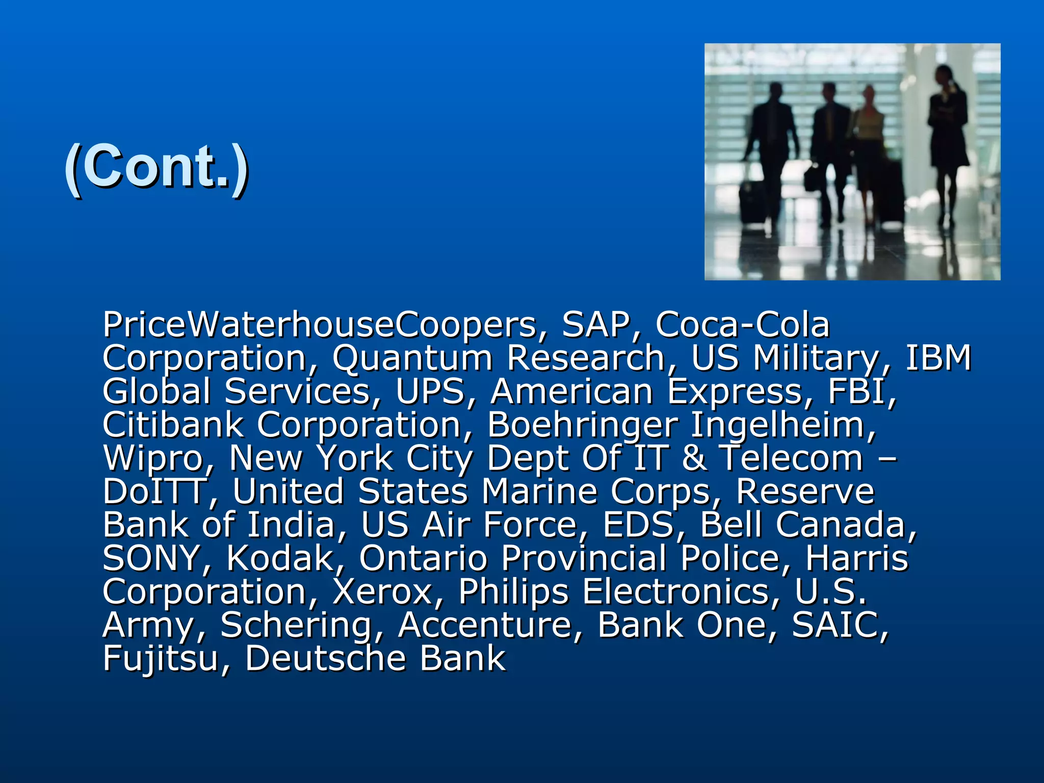 (Cont.) PriceWaterhouseCoopers, SAP, Coca-Cola Corporation, Quantum Research, US Military, IBM Global Services, UPS, American Express, FBI, Citibank Corporation, Boehringer Ingelheim, Wipro, New York City Dept Of IT & Telecom – DoITT, United States Marine Corps, Reserve Bank of India, US Air Force, EDS, Bell Canada, SONY, Kodak, Ontario Provincial Police, Harris Corporation, Xerox, Philips Electronics, U.S. Army, Schering, Accenture, Bank One, SAIC, Fujitsu, Deutsche Bank 
