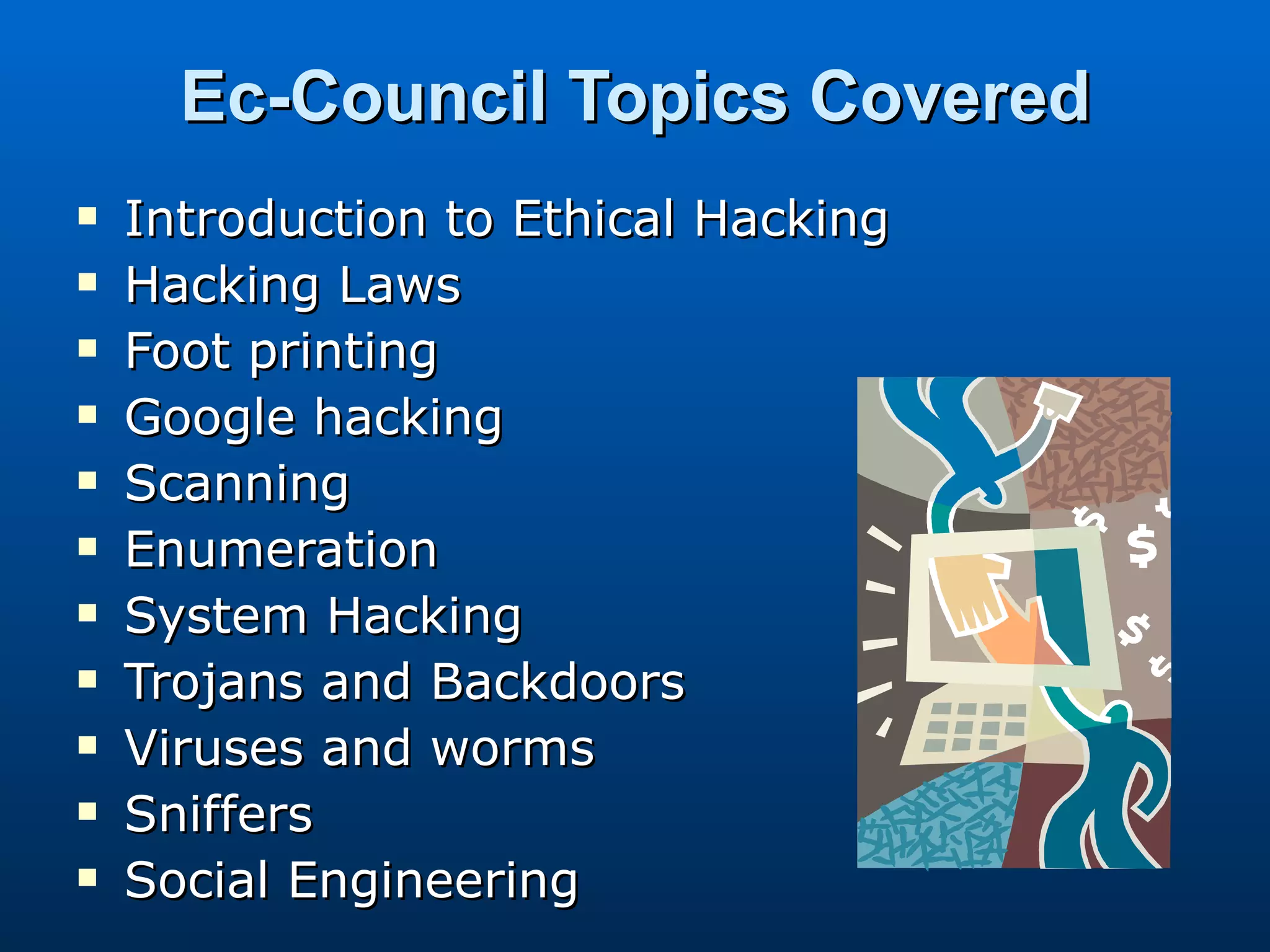 Ec-Council Topics Covered Introduction to Ethical Hacking Hacking Laws Foot printing Google hacking Scanning Enumeration System Hacking Trojans and Backdoors Viruses and worms Sniffers Social Engineering 