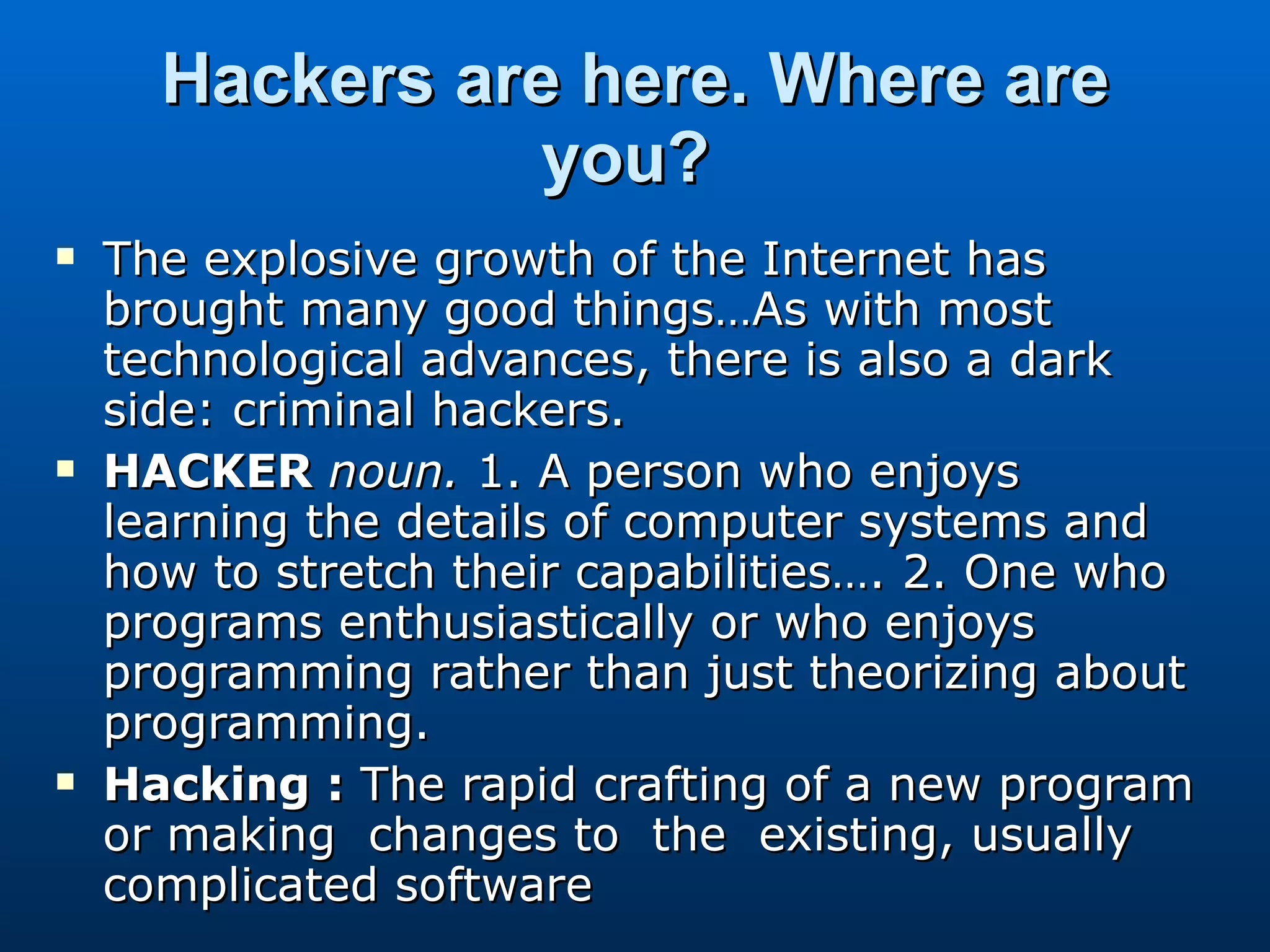 Hackers are here. Where are you?   The explosive growth of the Internet has brought many good things…As with most technological advances, there is also a dark side: criminal hackers.  HACKER  noun.  1. A person who enjoys learning the details of computer systems and how to stretch their capabilities…. 2. One who programs enthusiastically or who enjoys programming rather than just theorizing about programming.  Hacking :  The rapid crafting of a new program or making  changes to  the  existing, usually complicated software 