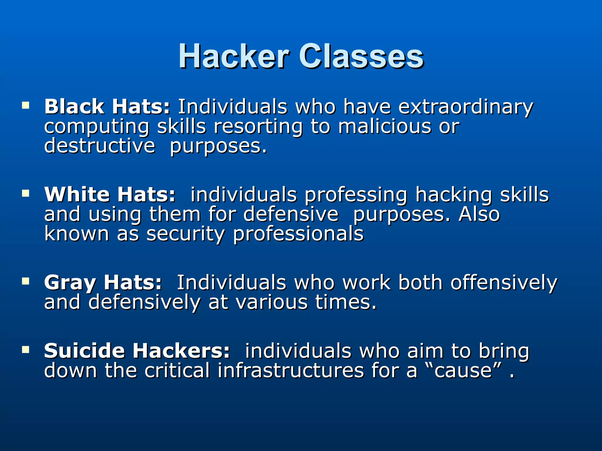 Hacker Classes Black Hats:  Individuals who have extraordinary computing skills resorting to malicious or destructive  purposes. White Hats:   individuals professing hacking skills  and using them for defensive  purposes. Also known as security professionals Gray Hats:   Individuals who work both offensively and defensively at various times. Suicide Hackers:   individuals who aim to bring down the critical infrastructures for a “cause” . 