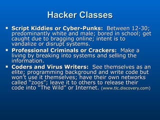 Hacker Classes Script Kiddies or Cyber-Punks:   Between 12-30; predominantly white and male; bored in school; get caught due to bragging online; intent is to vandalize or disrupt systems. Professional Criminals or Crackers:   Make a living by breaking into systems and selling the information. Coders and Virus Writers:   See themselves as an elite; programming background and write code but won’t use it themselves; have their own networks called “zoos”; leave it to others to release their code into “The Wild” or Internet.  ( www.tlc.discovery.com ) 