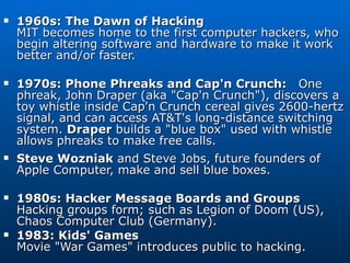 1960s: The Dawn of Hacking MIT becomes home to the first computer hackers, who begin altering software and hardware to make it work better and/or faster. 1970s: Phone Phreaks and Cap'n Crunch:  One phreak, John Draper (aka &quot;Cap'n Crunch&quot;), discovers a toy whistle inside Cap'n Crunch cereal gives 2600-hertz signal, and can access AT&T's long-distance switching system.  Draper  builds a &quot;blue box&quot; used with whistle allows phreaks to make free calls. Steve Wozniak  and Steve Jobs, future founders of Apple Computer, make and sell blue boxes. 1980s: Hacker Message Boards and Groups Hacking groups form; such as Legion of Doom (US), Chaos Computer Club (Germany). 1983: Kids' Games Movie &quot;War Games&quot; introduces public to hacking. 