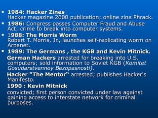 1984: Hacker Zines Hacker magazine 2600 publication; online zine Phrack. 1986:  Congress passes Computer Fraud and Abuse Act; crime to break into computer systems. 1 988: The Morris Worm Robert T. Morris, Jr., launches self-replicating worm on Arpanet. 1989: The Germans , the KGB and Kevin Mitnick. German Hackers  arrested for breaking into U.S. computers; sold information to Soviet KGB ( Komitet Gosudarstvennoy Bezopasnosti) . Hacker &quot;The Mentor“  arrested; publishes Hacker's Manifesto.  1990 : Kevin Mitnick   convicted; first person convicted under law against gaining access to interstate network for criminal purposes. 