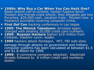 1990s: Why Buy a Car When You Can Hack One? Radio station call-in contest; hacker-fugitive Kevin Poulsen and friends crack phone; they allegedly get two Porsches, $20,000 cash, vacation trips;  Poulsen now  a freelance journalist covering computer crime.  First Def Con  hacking conference in Las Vegas 1995: The Mitnick Takedown:  Arrested again; charged with stealing 20,000 credit card numbers.  1995:  Russian Hackers  Siphon $10 million from Citibank; Vladimir Levin, leader. 1999  hackers attack Pentagon,  MIT, FBI web sites. damage through attacks on government and military computer systems has been calculated at between $1.5 and $1.8 Billion for 1999 1999:   E-commerce company attacked;  blackmail threats followed by  8 million credit card numbers stolen.  