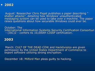 2002 August: Researcher  Chris Paget  publishes a paper describing &quot; shatter attacks &quot;, detailing how Windows' unauthenticated  messaging system  can be used to take over a machine. The paper raises questions about how securable Windows could ever be. October: The  International Information Systems Security Certification Consortium  - (ISC)2 - confers its 10,000th  CISSP  certification. 2003  March:  CULT OF THE DEAD COW  and  Hacktivismo  are given permission by the  United States Department of Commerce  to export software utilizing strong encryption. December 18:  Milford Man  pleas guilty to hacking. 