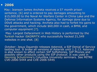 2006  May: Jeanson James Ancheta receives a 57 month prison sentence,  [6]  and is ordered to pay damages amounting to $15,000.00 to the Naval Air Warfare Center in China Lake and the Defense Information Systems Agency, for damage done due to DDoS attacks and hacking. Ancheta also had to forfeit his gains to the government, which include $60,000 in cash, a BMW, and computer equipment  [7] . May: Largest Defacement in Web History is performed by the  Turkish  hacker  iSKORPiTX  who successfully hacked 21,549 websites in one shot.  [8] October: Jesus Oquendo releases Asteroid, a SIP Denial of Service testing tool. It broke all versions of Asterisk until 1.2.13. Asteroid is also known to affect certain SIP Softphones, SIP Phones and possibly other products using the SIP protocol. It was used in  Henning Schulzrinne 's Columbia University seminars. See MITRE CVE-2006-5444 and CVE-2006-5445 