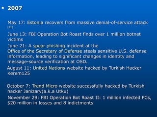 2007  May 17:  Estonia  recovers from massive denial-of-service attack [21] June 13: FBI Operation Bot Roast finds over 1 million botnet victims June 21: A  spear phishing  incident at the  Office of the Secretary of Defense  steals sensitive U.S. defense information, leading to significant changes in identity and message-source verification at OSD. August 11:  United Nations  website hacked by Turkish Hacker Kerem125 October 7:  Trend Micro  website successfully hacked by Turkish hacker Janizary(a.k.a Utku) November 29: FBI Operation Bot Roast II: 1 million infected PCs, $20 million in losses and 8 indictments 