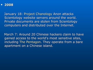 2008  January 18:  Project Chanology  Anon attacks Scientology website servers around the world. Private documents are stolen from Scientology computers and distributed over the Internet. March 7: Around 20 Chinese hackers claim to have gained access to the world's most sensitive sites, including  The Pentagon . They operate from a bare apartment on a Chinese island. 