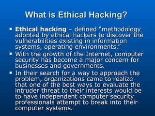 What is Ethical Hacking?   Ethical hacking  – defined “methodology adopted by ethical hackers to discover the vulnerabilities existing in information systems, operating environments.” With the growth of the Internet, computer security has become a major concern for businesses and governments.  In their search for a way to approach the problem, organizations came to realize that one of the best ways to evaluate the intruder threat to their interests would be to have independent computer security professionals attempt to break into their computer systems.  
