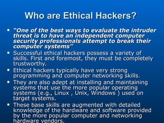 Who are Ethical Hackers?   “ One of the best ways to evaluate the intruder threat is to have an independent computer security professionals attempt to break their computer systems”  Successful ethical hackers possess a variety of skills. First and foremost, they must be completely trustworthy.  Ethical hackers typically have very strong programming and computer networking skills.  They are also adept at installing and maintaining systems that use the more popular operating systems (e.g., Linux , Unix, Windows ) used on target systems.  These base skills are augmented with detailed knowledge of the hardware and software provided by the more popular computer and networking hardware vendors.  