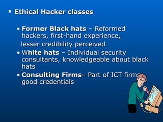 Ethical Hacker classes Former Black hats  – Reformed hackers, first-hand experience, lesser credibility perceived W hite hats  – Individual security consultants, knowledgeable about black hats Consulting Firms – Part of ICT firms, good credentials 