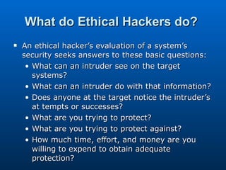What do Ethical Hackers do?   An ethical hacker’s evaluation of a system’s security seeks answers to these basic questions:  What can an intruder see on the target systems?  What can an intruder do with that information?  Does anyone at the target notice the intruder’s at tempts or successes?  What are you trying to protect?  What are you trying to protect against?  How much time, effort, and money are you willing to expend to obtain adequate protection?  