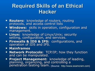 Required Skills of an Ethical Hacker Routers:   knowledge of routers, routing protocols, and access control lists Windows:   skills in operation, configuration and management. Linux:   knowledge of Linux/Unix; security setting, configuration, and services. Firewalls & IDS & IPS:   configurations, and operation of IDS and IPS. Mainframes Network Protocols:   TCP/IP; how they function and can be manipulated. Project Management:   knowledge of leading, planning, organizing, and controlling a penetration testing team. (Source:  http://www.examcram.com ) 