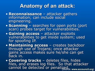 Anatomy of an attack: Reconnaissance  – attacker gathers information; can include social engineering. Scanning  – searches for open ports (port scan) probes target for vulnerabilities. Gaining access  – attacker exploits vulnerabilities to get inside system; used for spoofing IP. Maintaining access  – creates backdoor through use of Trojans; once attacker gains access makes sure he/she can get back in. Covering tracks  – deletes files, hides files, and erases log files.  So that attacker cannot be detected or penalized.  (Source:  www.eccouncil.org ) 