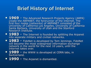 Brief History of Internet 1969  -  The Advanced Research Projects Agency (ARPA) create the ARPANET, the forerunner of the Internet. The first four nodes (networks) of ARPANET consisted of the University of California Los Angeles, University of California Santa Barbara, University of Utah and the Stanford Research Institute. 1983  -  The Internet is founded by splitting the Arpanet into separate military and civilian networks. 1983  -  FidoNet is developed by Tom Jennings. FidoNet will become the most widespread information exchange network in the world for the next 10 years, until the Internet takes over. 1989  -  the WWW is developed at CERN labs, in Switzerland. 1990  -  The Arpanet is dismantled. 