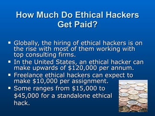 How Much Do Ethical Hackers Get Paid? Globally, the hiring of ethical hackers is on the rise with most of them working with top consulting firms.  In the United States, an ethical hacker can make upwards of $120,000 per annum.  Freelance ethical hackers can expect to make $10,000 per assignment.  Some ranges from $15,000 to  $45,000 for a standalone ethical  hack.  