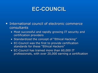 EC-COUNCIL International council of electronic commerce consultants Most successful and rapidly growing IT security and certification providers Standardized the concept of “Ethical Hacking” EC-Council was the first to provide certification standards for these “Ethical Hackers” EC-Council has trained more than 60,000 IT professionals, with over 20,000 earning a certification 