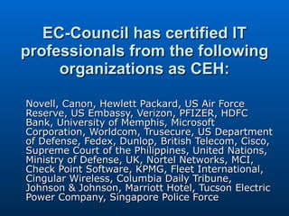 EC-Council has certified IT professionals from the following organizations as CEH: Novell, Canon, Hewlett Packard, US Air Force Reserve, US Embassy, Verizon, PFIZER, HDFC Bank, University of Memphis, Microsoft Corporation, Worldcom, Trusecure, US Department of Defense, Fedex, Dunlop, British Telecom, Cisco, Supreme Court of the Philippines, United Nations, Ministry of Defense, UK, Nortel Networks, MCI, Check Point Software, KPMG, Fleet International, Cingular Wireless, Columbia Daily Tribune, Johnson & Johnson, Marriott Hotel, Tucson Electric Power Company, Singapore Police Force  