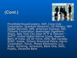 (Cont.) PriceWaterhouseCoopers, SAP, Coca-Cola Corporation, Quantum Research, US Military, IBM Global Services, UPS, American Express, FBI, Citibank Corporation, Boehringer Ingelheim, Wipro, New York City Dept Of IT & Telecom – DoITT, United States Marine Corps, Reserve Bank of India, US Air Force, EDS, Bell Canada, SONY, Kodak, Ontario Provincial Police, Harris Corporation, Xerox, Philips Electronics, U.S. Army, Schering, Accenture, Bank One, SAIC, Fujitsu, Deutsche Bank 