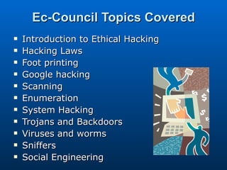 Ec-Council Topics Covered Introduction to Ethical Hacking Hacking Laws Foot printing Google hacking Scanning Enumeration System Hacking Trojans and Backdoors Viruses and worms Sniffers Social Engineering 