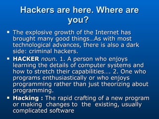 Hackers are here. Where are you?   The explosive growth of the Internet has brought many good things…As with most technological advances, there is also a dark side: criminal hackers.  HACKER  noun.  1. A person who enjoys learning the details of computer systems and how to stretch their capabilities…. 2. One who programs enthusiastically or who enjoys programming rather than just theorizing about programming.  Hacking :  The rapid crafting of a new program or making  changes to  the  existing, usually complicated software 
