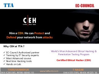 World’s Most Advanced Ethical Hacking &
Penetration Testing Program
Certified Ethical Hacker (CEH)
TTA
Why CEH at TTA ?
 EC-Council Authorized partner
 Training by IT Security experts
 Most Advanced course
 Real time Hacking tools
 Hands on Lab
THIRUVANMIYUR
044 4218 1385, 89396 41060 / 61
T NAGAR
044 4353 3393, 90436 49215 / 16
www.talhunt.co.in
 