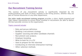 Our Recruitment Training Service
The success of any recruitment activity is significantly impacted by the
professionalism and skills of those involved in the hiring process, whether they are
part of Human Resources or any other department.
Our tailor made recruitment training program provides a short, highly targeted and
high impact intervention to ensure those involved in recruitment are able to deliver
the best possible services to the organisation.
Topics covered include:
 Role and person definition
 Building a recruitment strategy
 Supplier sourcing and other candidate channels
 Recruitment cost analysis
 Employer branding
 What to look for in a CV
 How to prepare for the interview
 Conducting an interview (interactive training)
 Other selection methods
CE HR Solutions Szolgáltató és Tanácsadó Kft.
Service: HR Consulting
 
