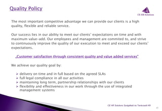 The most important competitive advantage we can provide our clients is a high
quality, flexible and reliable service.
Our success lies in our ability to meet our clients’ expectations on time and with
maximum value-add. Our employees and management are commited to, and strive
to continuously improve the quality of our execution to meet and exceed our clients’
expectations.
„Customer satisfaction through consistent quality and value added services”
We achieve our quality goal by:
 delivery on time and in full based on the agreed SLAs
 full legal compliance in all our activities
 maintaining long term, partnership relationships with our clients
 flexibility and effectiveness in our work through the use of integrated
management systems
13
CE HR Solutions Szolgáltató és Tanácsadó Kft.
 