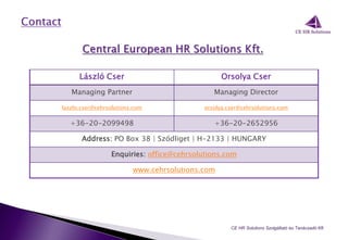 László Cser Orsolya Cser
Managing Partner Managing Director
laszlo.cser@cehrsolutions.com orsolya.cser@cehrsolutions.com
+36-20-2099498 +36-20-2652956
Address: PO Box 38 | Sződliget | H-2133 | HUNGARY
Enquiries: office@cehrsolutions.com
www.cehrsolutions.com
CE HR Solutions Szolgáltató és Tanácsadó Kft.
 