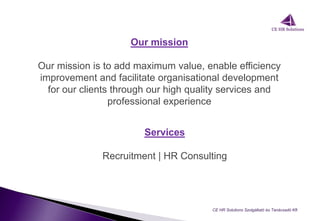 Our mission
Our mission is to add maximum value, enable efficiency
improvement and facilitate organisational development
for our clients through our high quality services and
professional experience
CE HR Solutions Szolgáltató és Tanácsadó Kft.
Services
Recruitment | HR Consulting
 