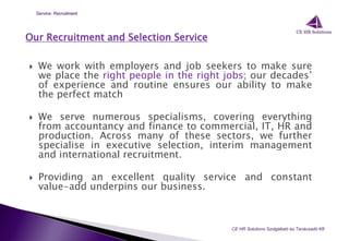 Our Recruitment and Selection Service
 We work with employers and job seekers to make sure
we place the right people in the right jobs; our decades’
of experience and routine ensures our ability to make
the perfect match
 We serve numerous specialisms, covering everything
from accountancy and finance to commercial, IT, HR and
production. Across many of these sectors, we further
specialise in executive selection, interim management
and international recruitment.
 Providing an excellent quality service and constant
value-add underpins our business.
CE HR Solutions Szolgáltató és Tanácsadó Kft.
Service: Recruitment
 