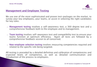 Management and Employee Testing
We use one of the most sophisticated and proven test-packages on the market, to
survey your key employees, your teams, or assist in selecting the right candidates
for key roles.
o Management testing involves a self-awareness test, a 360 degree test and a
comprehensive feedback both to the employee and to management.
o Team testing involves self-awareness test and compatibility test to ensure your
teams function at optimum efficiency. Again all tests are followed by a
comprehensive feedback session to all concerned.
o New employee selection testing involves measuring competencies required and
related to the specific role being targeted.
All testing is preceded by a detailed definition and calibration of competencies and
expected levels of competence, as well as detailed communication and
introduction of the process to employees.
CE HR Solutions Szolgáltató és Tanácsadó Kft.
Service: HR Consulting
 