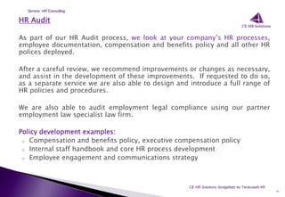 HR Audit
As part of our HR Audit process, we look at your company’s HR processes,
employee documentation, compensation and benefits policy and all other HR
polices deployed.
After a careful review, we recommend improvements or changes as necessary,
and assist in the development of these improvements. If requested to do so,
as a separate service we are also able to design and introduce a full range of
HR policies and procedures.
We are also able to audit employment legal compliance using our partner
employment law specialist law firm.
Policy development examples:
o Compensation and benefits policy, executive compensation policy
o Internal staff handbook and core HR process development
o Employee engagement and communications strategy
9
CE HR Solutions Szolgáltató és Tanácsadó Kft.
Service: HR Consulting
 