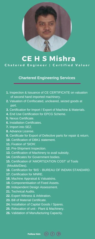 CE H S Mishra
C h a t e r e d E n g i n e e r | C e r t i f i e d V a l u e r
Follow him 
.
Chartered Engineering Services
1. Inspection & Issuance of CE CERTIFICATE on valuation
of second hand imported machinery.
2. Valuation of Confiscated, uncleared, seized goods at
port.
3. Certification for Import / Export of Machine & Materials.
4. End Use Certification for EPCG Scheme.
5. Nexus Certificate.
6. Installation Certificates.
7. Import into SEZ.
8. Advance License.
9. Certificate for Export of Defective parts for repair & return.
10. Certification of DBK1 statement.
11. Fixation of 'SION'.
12. Pre-Shipment Inspection.
13. Certification of Machinery to avail subsidy.
14. Certificates for Government bodies.
15. Certification of 'AMORTIZATION COST' of Tools
(Moulds/Dies).
16. Certification for 'BIS' - BUREAU OF INDIAN STANDARD.
17. Certification for MNRE.
18. Machine Appraisal & Valuations.
19. Componentisation of Fixed Assets.
20. Independent Design Assessment.
21. Technical Audits.
22. Expert Witness & Arbitration.
23. Bill of Material Certificate.
24. Installation of Capital Goods / Spares.
25. Relocation of unit - Plant & Machinery.
26. Validation of Manufacturing Capacity.
 