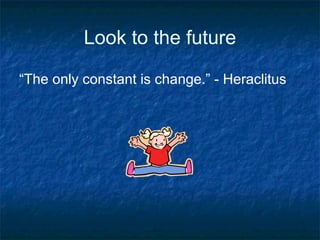 Look to the future “ The only constant is change.” - Heraclitus 
