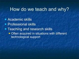 How do we teach and why? Academic skills Professional skills Teaching and research skills Often acquired in situations with different technological support 