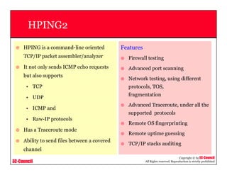 EC-Council
Copyright © by EC-Council
All Rights reserved. Reproduction is strictly prohibited
HPING2
HPING is a command-line oriented
TCP/IP packet assembler/analyzer
It not only sends ICMP echo requests
but also supports
• TCP
• UDP
• ICMP and
• Raw-IP protocols
Has a Traceroute mode
Ability to send files between a covered
channel
Features
Firewall testing
Advanced port scanning
Network testing, using different
protocols, TOS,
fragmentation
Advanced Traceroute, under all the
supported protocols
Remote OS fingerprinting
Remote uptime guessing
TCP/IP stacks auditing
 