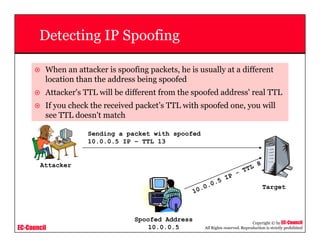 EC-Council
Copyright © by EC-Council
All Rights reserved. Reproduction is strictly prohibited
Detecting IP Spoofing
When an attacker is spoofing packets, he is usually at a different
location than the address being spoofed
Attacker's TTL will be different from the spoofed address' real TTL
If you check the received packet’s TTL with spoofed one, you will
see TTL doesn't match
Spoofed Address
10.0.0.5
Target
Attacker
Sending a packet with spoofed
10.0.0.5 IP – TTL 13
10.0.0.5 IP - TTL 8
 