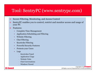 EC-Council
Copyright © by EC-Council
All Rights reserved. Reproduction is strictly prohibited
Tool: SentryPC (www.sentrypc.com)
Secure Filtering, Monitoring, and Access Control
SentryPC enables you to control, restrict and monitor access and usage of
your PC
Features:
• Complete Time Management
• Application Scheduling and Filtering
• Website Filtering
• Chat Filtering
• Keystroke Filtering
• Powerful Security Features
• Protects your Users
• Logs
– Keystrokes Typed
– Application Usage
– Website Visits
– Chat Conversations
– Windows Viewed
 