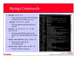 EC-Council
Copyright © by EC-Council
All Rights reserved. Reproduction is strictly prohibited
Hping2 Commands
hping2 10.0.0.5
• This command sends a TCP null-flags
packet to port 0 of host 10.0.0.5
hping2 10.0.0.5 -p 80
• This command sends the packet to
port 80
hping2 -a 10.0.0.5 -S -p 81
10.0.0.25
• Sends spoofed SYN packets to the
target via a trusted third party to port
81
hping www.debian.org -p 80 -A
• Sends ACK to port 80 of
www.debian.org
hping www.yahoo.com -p 80 -A
• Checks for IPID responses
 