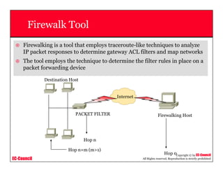 EC-Council
Copyright © by EC-Council
All Rights reserved. Reproduction is strictly prohibited
Firewalk Tool
Firewalking is a tool that employs traceroute-like techniques to analyze
IP packet responses to determine gateway ACL filters and map networks
The tool employs the technique to determine the filter rules in place on a
packet forwarding device
Hop 0
PACKET FILTER
Hop n
Firewalking Host
Internet
Hop n+m (m>1)
Destination Host
 