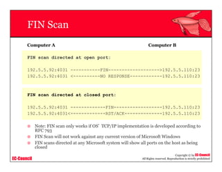 EC-Council
Copyright © by EC-Council
All Rights reserved. Reproduction is strictly prohibited
FIN Scan
Computer A Computer B
FIN scan directed at open port:
192.5.5.92:4031 -----------FIN------------------->192.5.5.110:23
192.5.5.92:4031 <----------NO RESPONSE------------192.5.5.110:23
FIN scan directed at closed port:
192.5.5.92:4031 -------------FIN------------------192.5.5.110:23
192.5.5.92:4031<-------------RST/ACK--------------192.5.5.110:23
Note: FIN scan only works if OS’ TCP/IP implementation is developed according to
RFC 793
FIN Scan will not work against any current version of Microsoft Windows
FIN scans directed at any Microsoft system will show all ports on the host as being
closed
 
