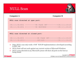 EC-Council
Copyright © by EC-Council
All Rights reserved. Reproduction is strictly prohibited
NULL Scan
Computer A Computer B
NULL scan directed at open port:
192.5.5.92:4031 -----------NO FLAGS SET---------->192.5.5.110:23
192.5.5.92:4031 <----------NO RESPONSE------------192.5.5.110:23
NULL scan directed at closed port:
192.5.5.92:4031 -------------NO FLAGS SET---------192.5.5.110:23
192.5.5.92:4031<-------------RST/ACK--------------192.5.5.110:23
Note: NULL scan only works if OS’ TCP/IP implementation is developed according
to RFC 793
NULL Scan will not work against any current version of Microsoft Windows
NULL scans directed at any Microsoft system will show all ports on the host as
being closed
 