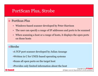 EC-Council
Copyright © by EC-Council
All Rights reserved. Reproduction is strictly prohibited
PortScan Plus, Strobe
PortScan Plus
• Windows-based scanner developed by Peter Harrison
• The user can specify a range of IP addresses and ports to be scanned
• When scanning a host or a range of hosts, it displays the open ports
on those hosts
Strobe
•A TCP port scanner developed by Julian Assange
•Written in C for UNIX-based operating systems
•Scans all open ports on the target host
•Provides only limited information about the host
 