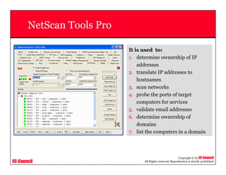 EC-Council
Copyright © by EC-Council
All Rights reserved. Reproduction is strictly prohibited
NetScan Tools Pro
It is used to:
1. determine ownership of IP
addresses
2. translate IP addresses to
hostnames
3. scan networks
4. probe the ports of target
computers for services
5. validate email addresses
6. determine ownership of
domains
7. list the computers in a domain
 